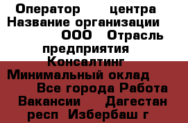 Оператор Call-центра › Название организации ­ LM Group, ООО › Отрасль предприятия ­ Консалтинг › Минимальный оклад ­ 27 000 - Все города Работа » Вакансии   . Дагестан респ.,Избербаш г.